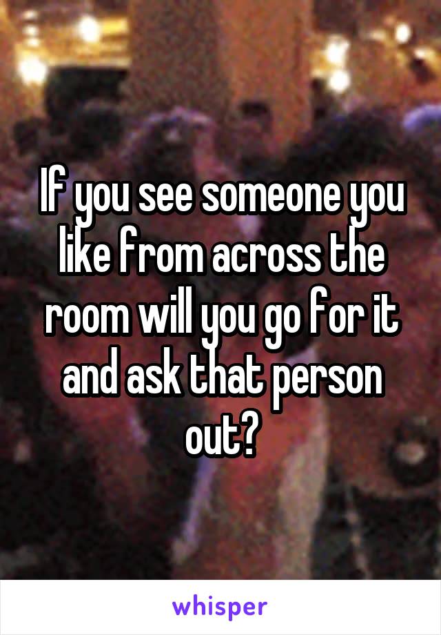 If you see someone you like from across the room will you go for it and ask that person out?