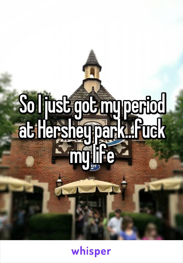 So I just got my period at Hershey park...fuck my life