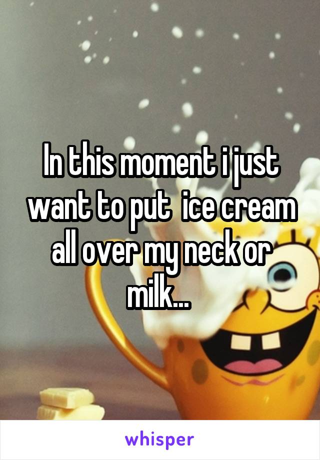 In this moment i just want to put  ice cream all over my neck or milk... 