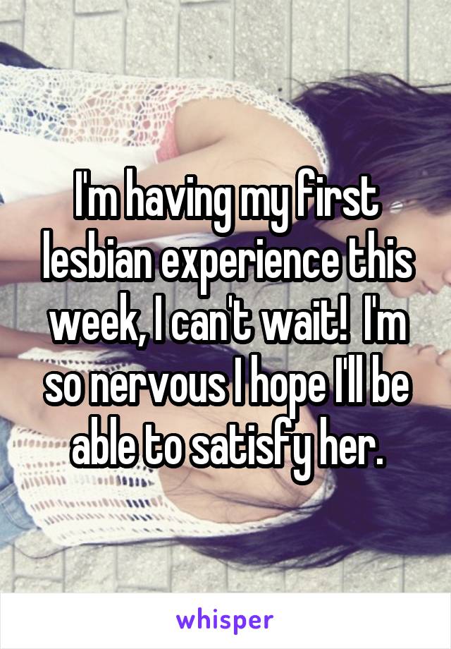 I'm having my first lesbian experience this week, I can't wait!  I'm so nervous I hope I'll be able to satisfy her.