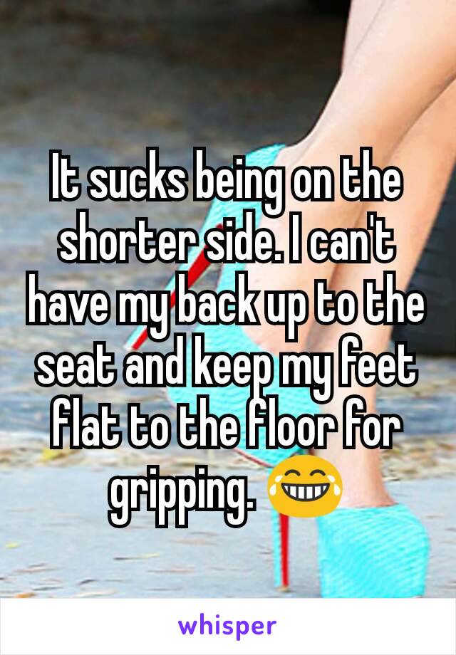 It sucks being on the shorter side. I can't have my back up to the seat and keep my feet flat to the floor for gripping. 😂