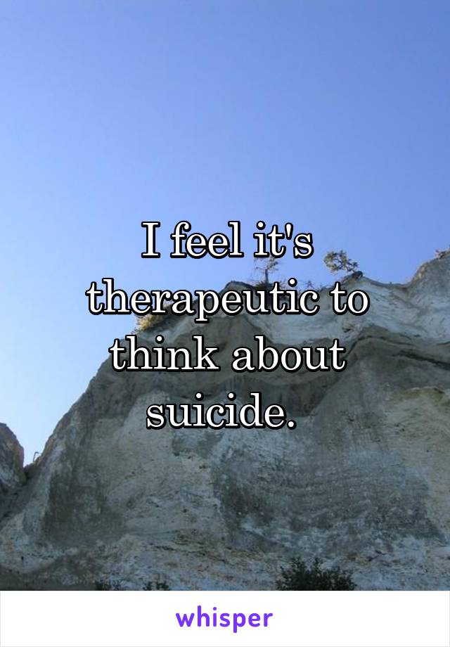 I feel it's therapeutic to think about suicide. 