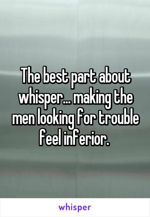 The best part about whisper... making the men looking for trouble feel inferior. 