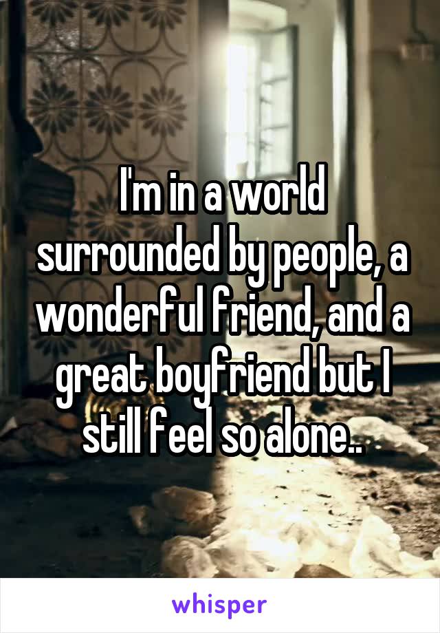 I'm in a world surrounded by people, a wonderful friend, and a great boyfriend but I still feel so alone..