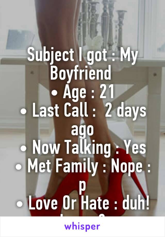 

Subject I got : My Boyfriend 
• Age : 21
• Last Call :  2 days ago
• Now Talking : Yes
• Met Family : Nope :p
• Love Or Hate : duh! Love :3