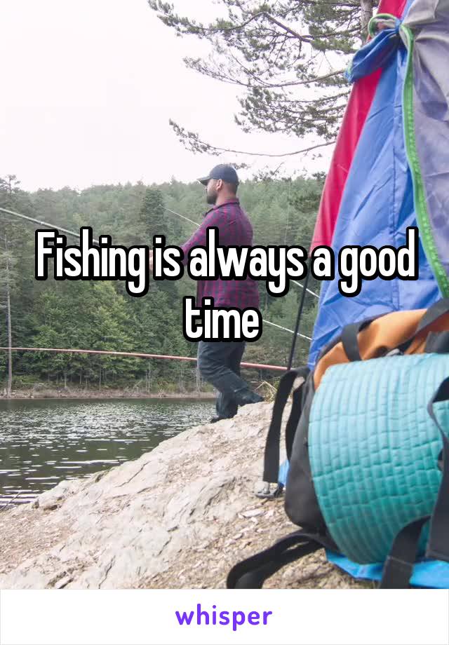 Fishing is always a good time 
