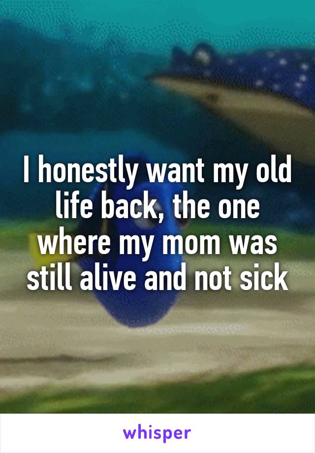 I honestly want my old life back, the one where my mom was still alive and not sick