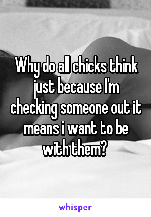 Why do all chicks think just because I'm checking someone out it means i want to be with them? 