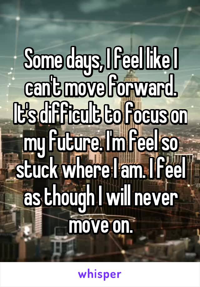 Some days, I feel like I can't move forward. It's difficult to focus on my future. I'm feel so stuck where I am. I feel as though I will never move on.