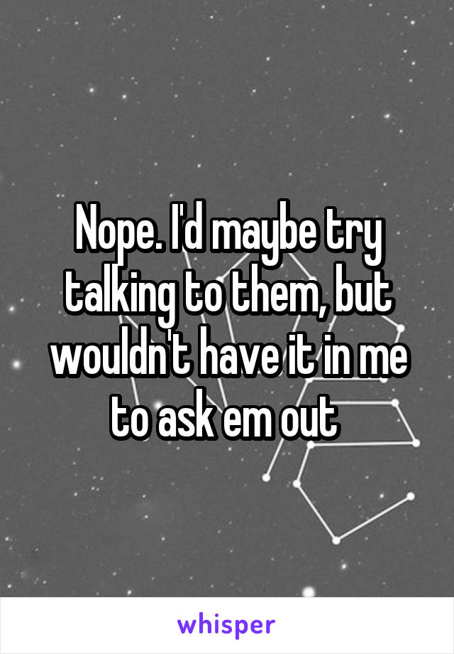 Nope. I'd maybe try talking to them, but wouldn't have it in me to ask em out 