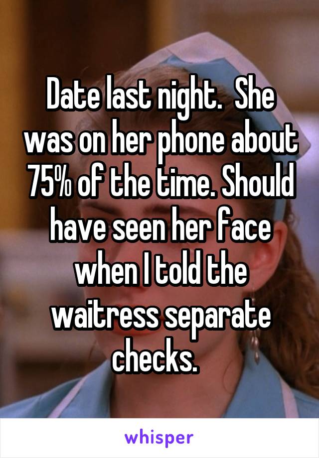 Date last night.  She was on her phone about 75% of the time. Should have seen her face when I told the waitress separate checks.  