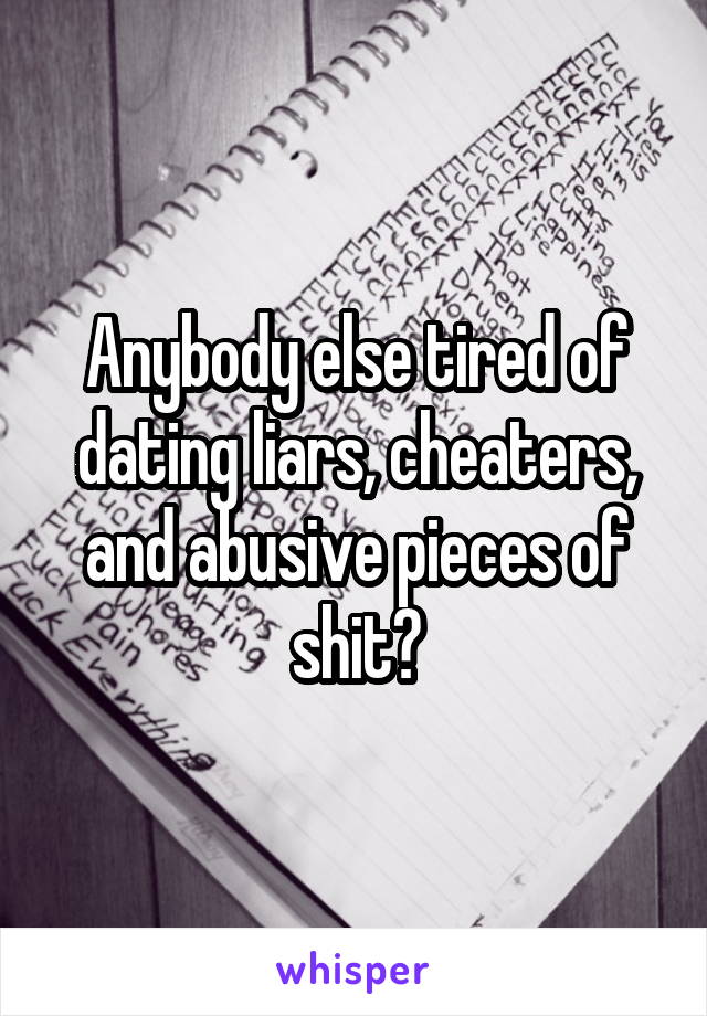 Anybody else tired of dating liars, cheaters, and abusive pieces of shit?