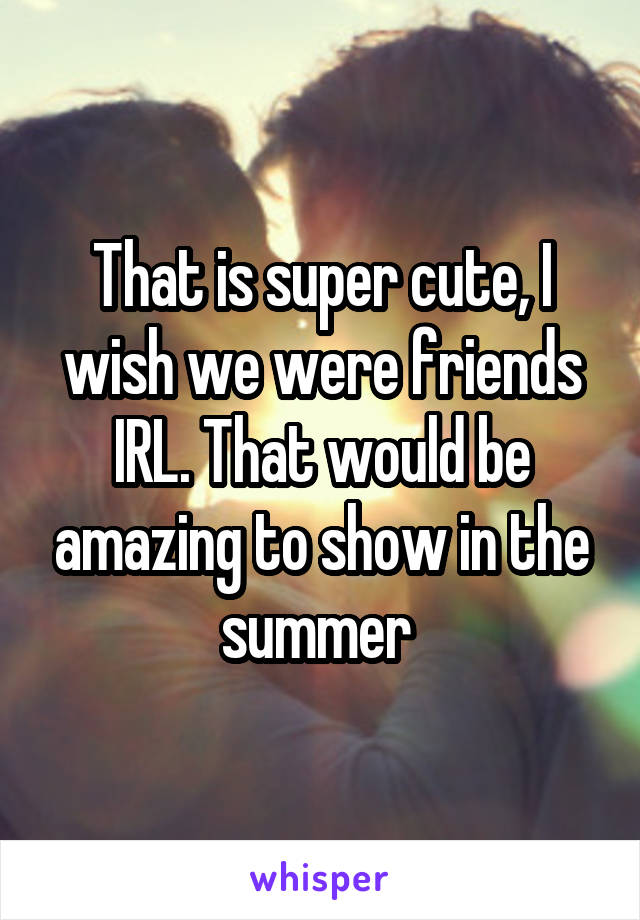 That is super cute, I wish we were friends IRL. That would be amazing to show in the summer 