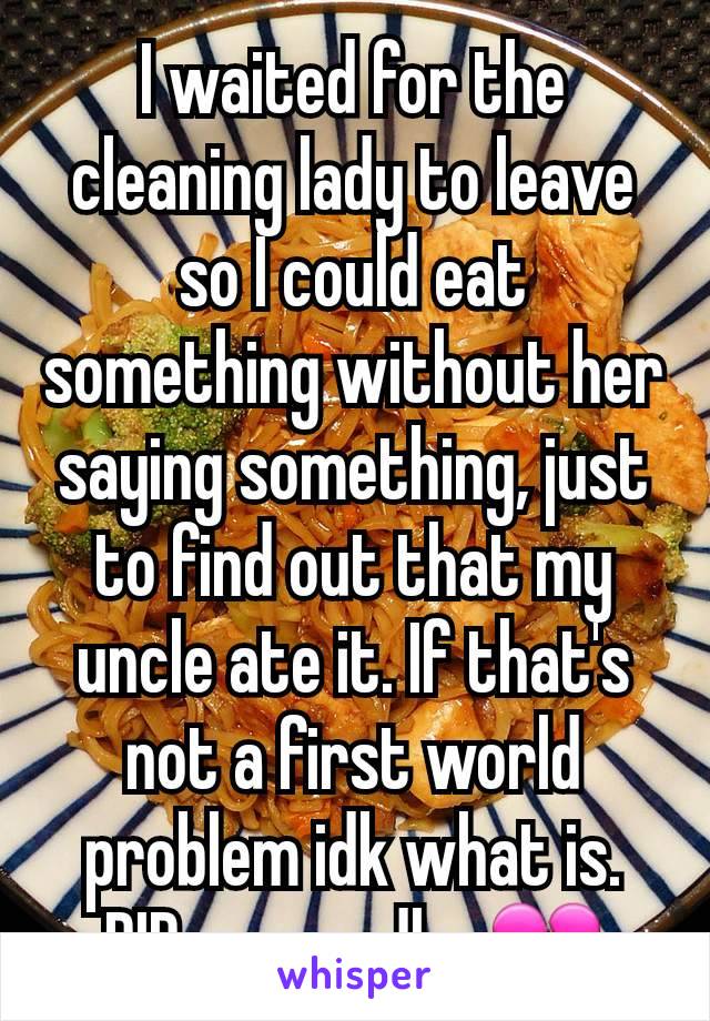 I waited for the cleaning lady to leave so I could eat something without her saying something, just to find out that my uncle ate it. If that's not a first world problem idk what is. RIP my noodles💔