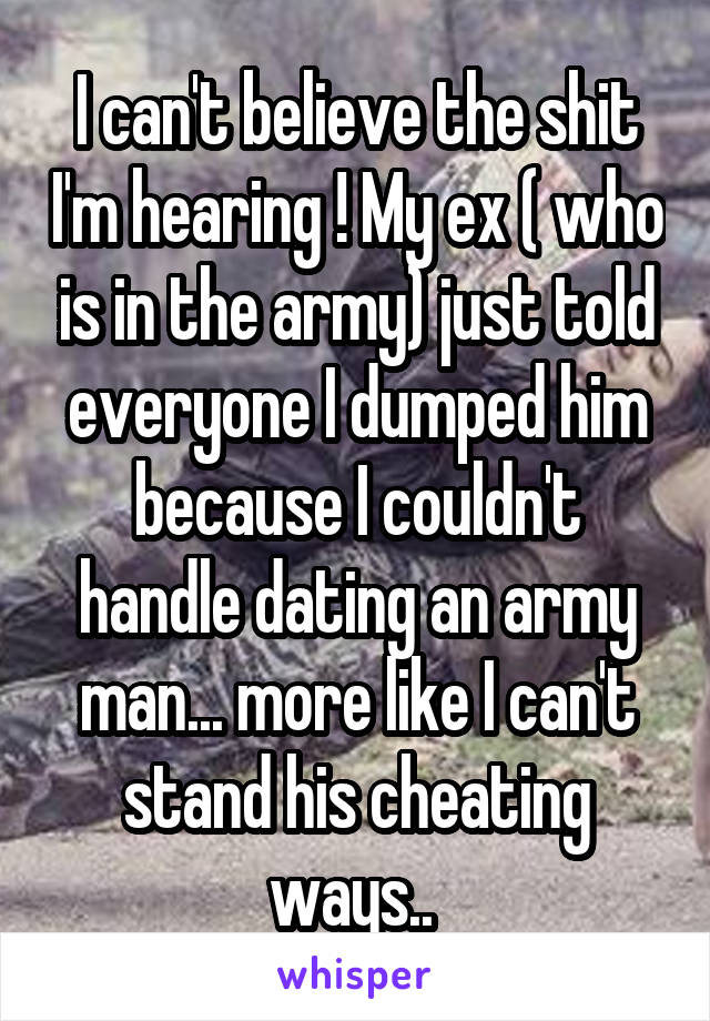 I can't believe the shit I'm hearing ! My ex ( who is in the army) just told everyone I dumped him because I couldn't handle dating an army man... more like I can't stand his cheating ways.. 