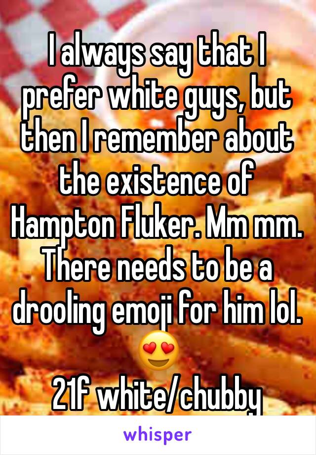 I always say that I prefer white guys, but then I remember about the existence of Hampton Fluker. Mm mm. There needs to be a drooling emoji for him lol. 😍
21f white/chubby