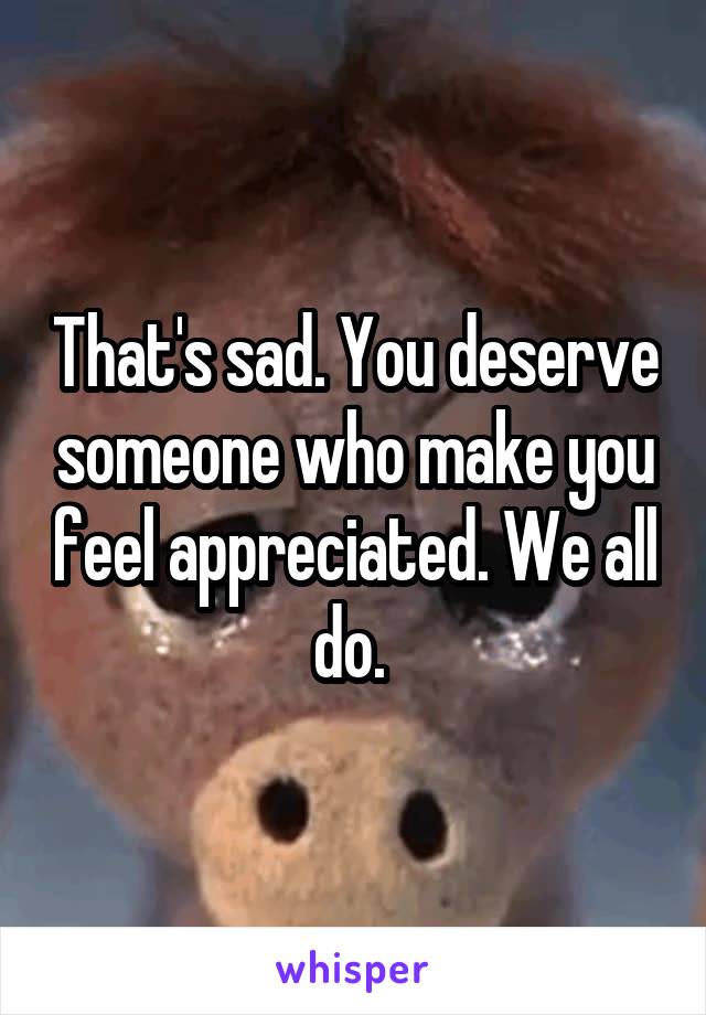 That's sad. You deserve someone who make you feel appreciated. We all do. 