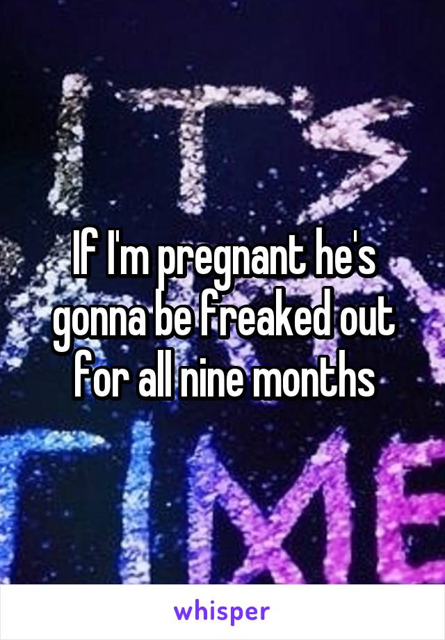 If I'm pregnant he's gonna be freaked out for all nine months