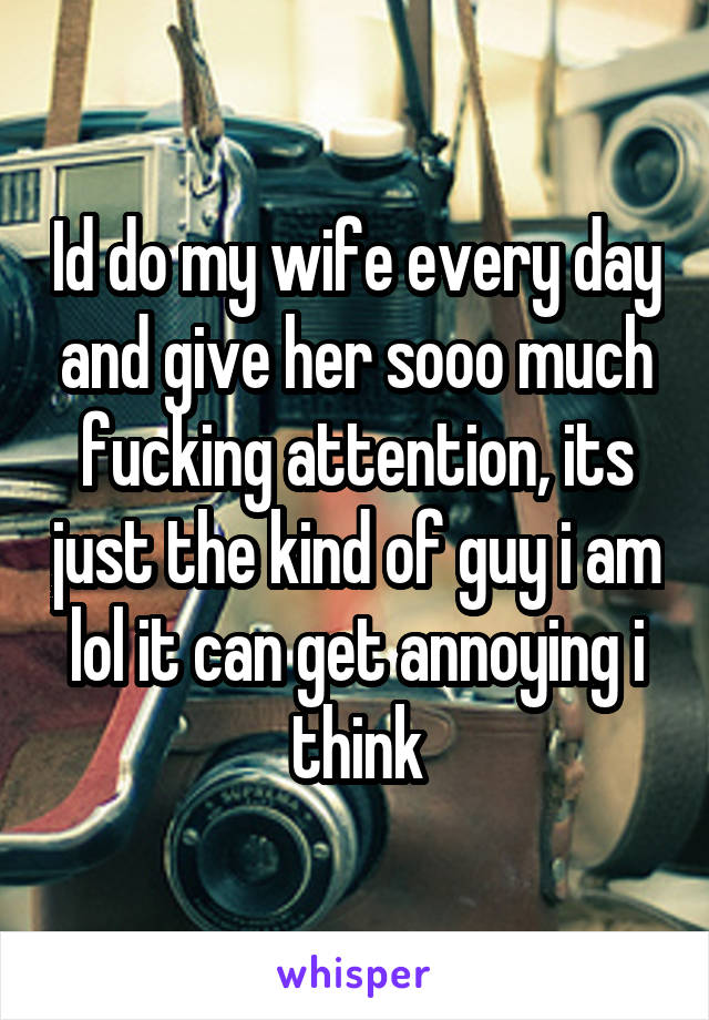 Id do my wife every day and give her sooo much fucking attention, its just the kind of guy i am lol it can get annoying i think