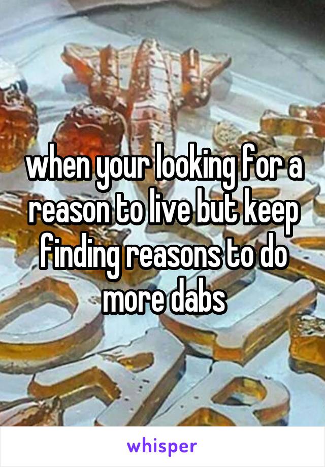 when your looking for a reason to live but keep finding reasons to do more dabs