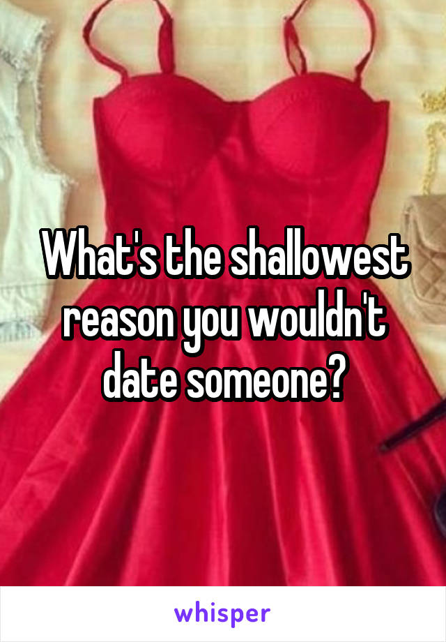 What's the shallowest reason you wouldn't date someone?