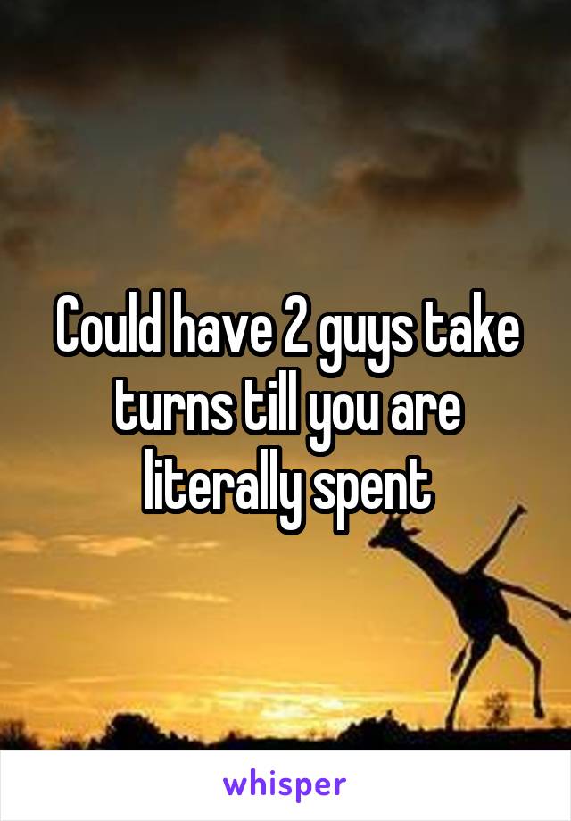 Could have 2 guys take turns till you are literally spent