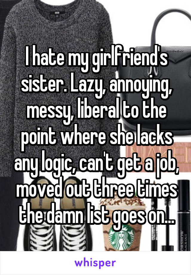 I hate my girlfriend's sister. Lazy, annoying, messy, liberal to the point where she lacks any logic, can't get a job, moved out three times the damn list goes on...