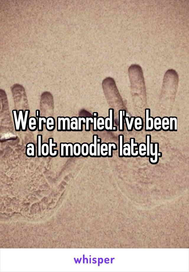 We're married. I've been a lot moodier lately. 