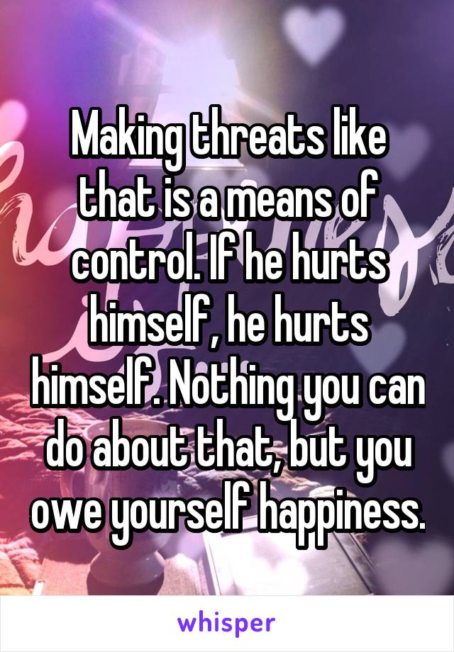 Making threats like that is a means of control. If he hurts himself, he hurts himself. Nothing you can do about that, but you owe yourself happiness.