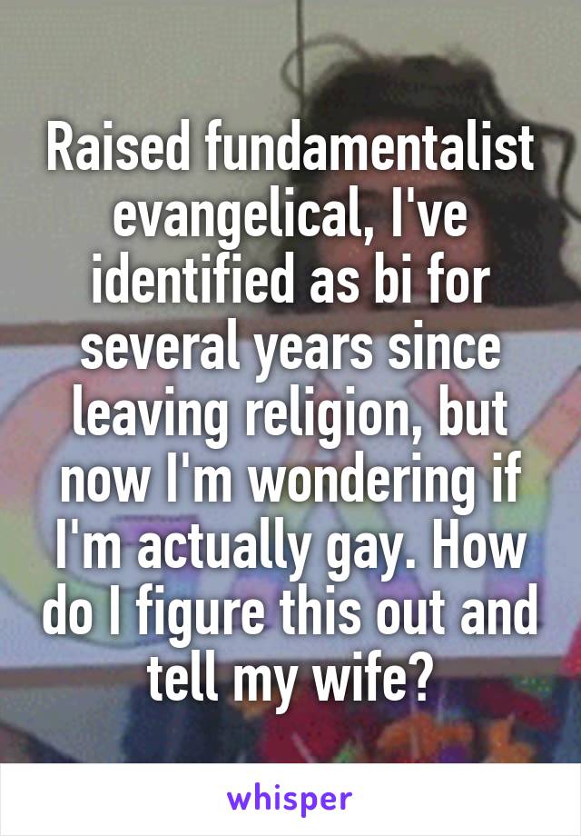 Raised fundamentalist evangelical, I've identified as bi for several years since leaving religion, but now I'm wondering if I'm actually gay. How do I figure this out and tell my wife?