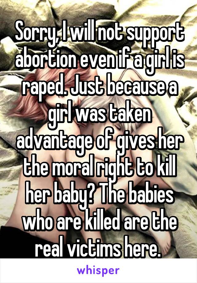 Sorry, I will not support abortion even if a girl is raped. Just because a girl was taken advantage of gives her the moral right to kill her baby? The babies who are killed are the real victims here. 