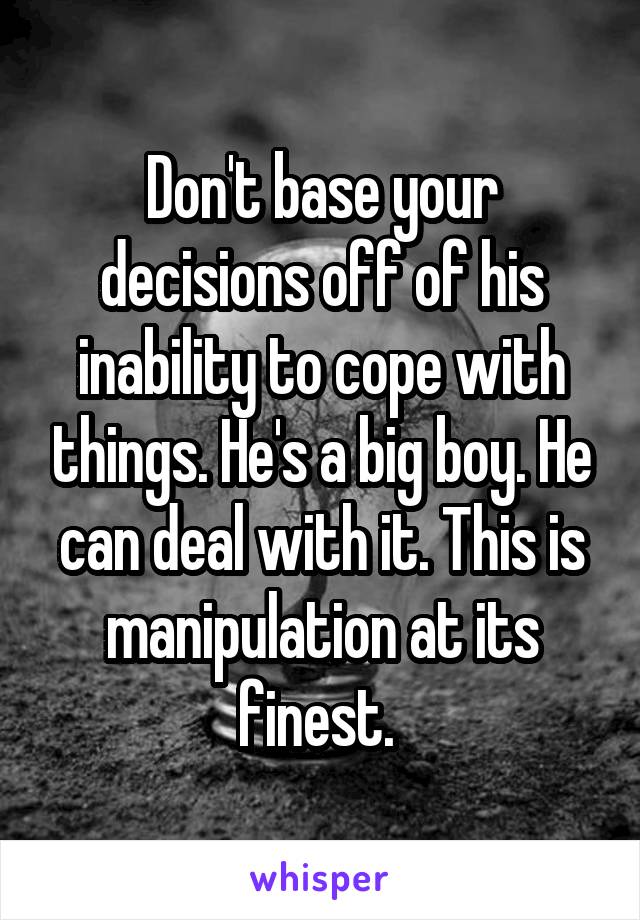 Don't base your decisions off of his inability to cope with things. He's a big boy. He can deal with it. This is manipulation at its finest. 