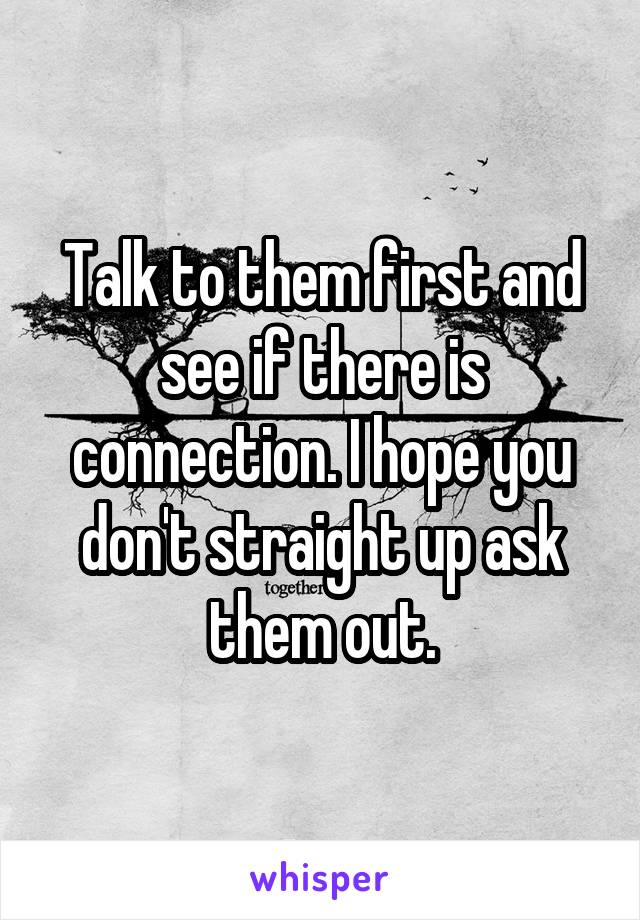 Talk to them first and see if there is connection. I hope you don't straight up ask them out.