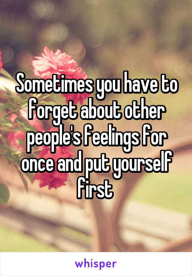 Sometimes you have to forget about other people's feelings for once and put yourself first 