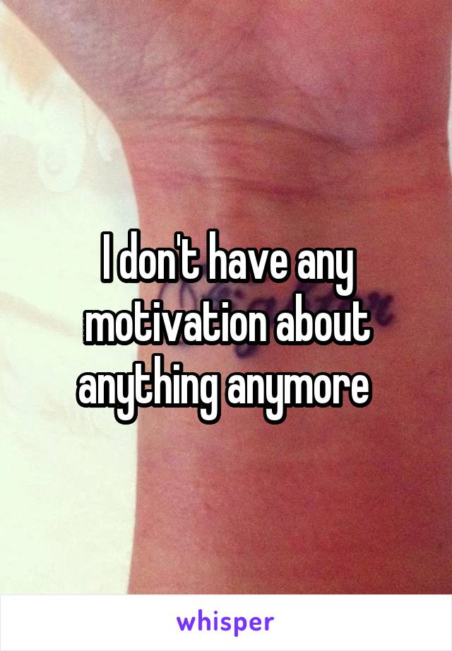 I don't have any motivation about anything anymore 