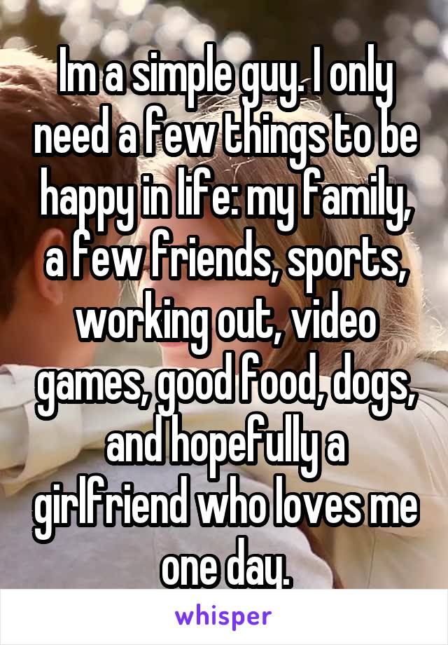 Im a simple guy. I only need a few things to be happy in life: my family, a few friends, sports, working out, video games, good food, dogs, and hopefully a girlfriend who loves me one day.