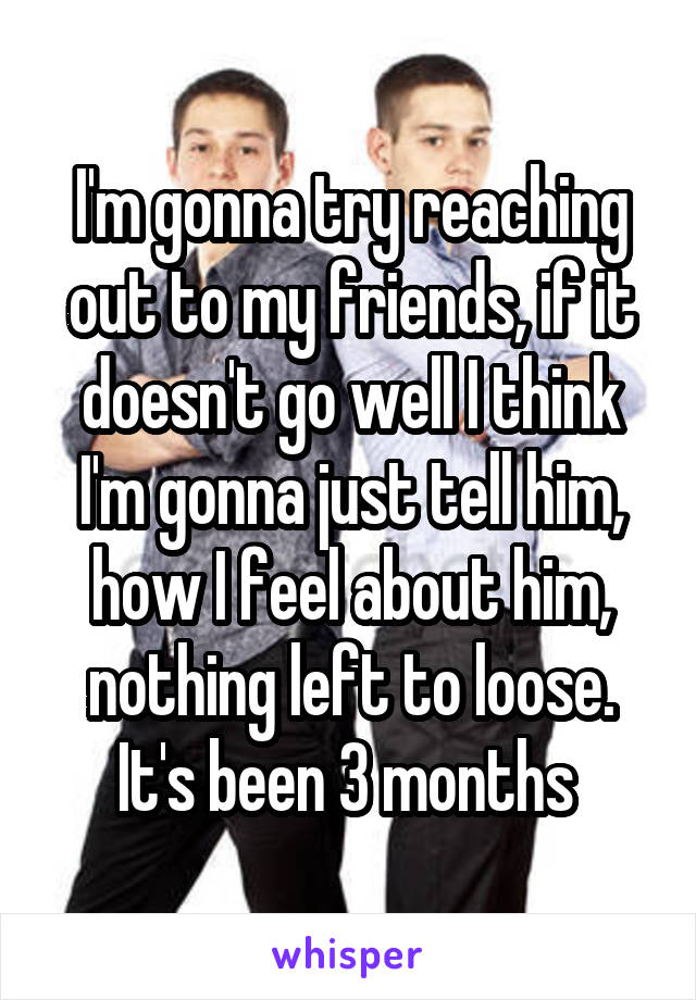 I'm gonna try reaching out to my friends, if it doesn't go well I think I'm gonna just tell him, how I feel about him, nothing left to loose. It's been 3 months 