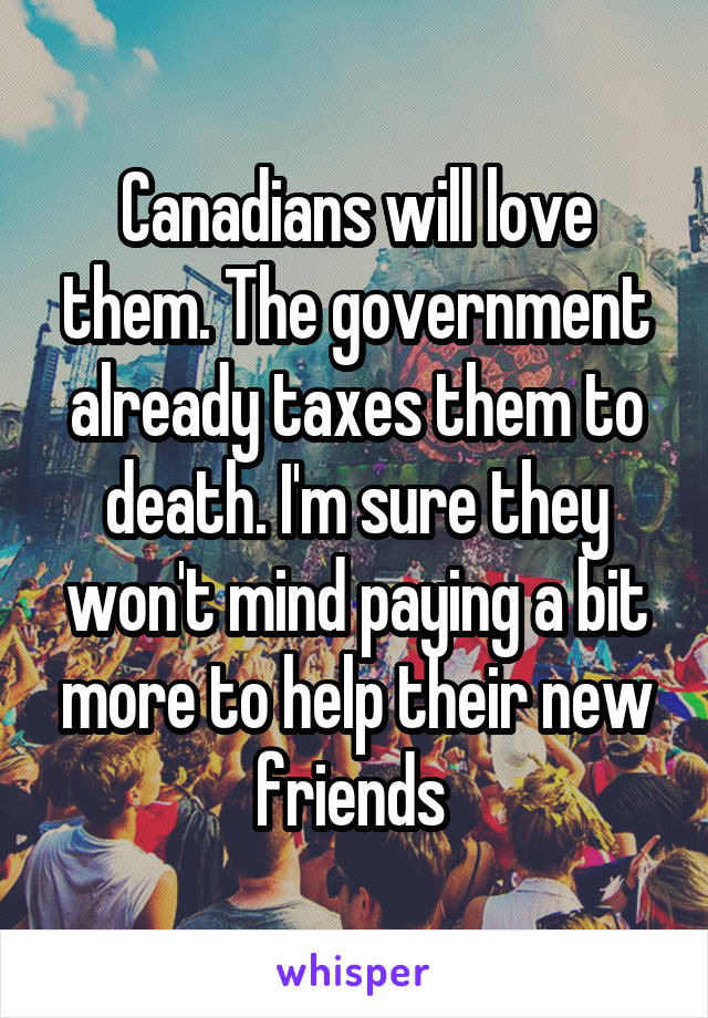 Canadians will love them. The government already taxes them to death. I'm sure they won't mind paying a bit more to help their new friends 