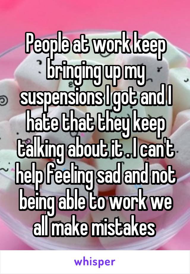 People at work keep bringing up my suspensions I got and I hate that they keep talking about it . I can't help feeling sad and not being able to work we all make mistakes 