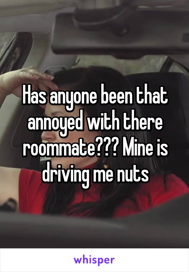 Has anyone been that annoyed with there roommate??? Mine is driving me nuts