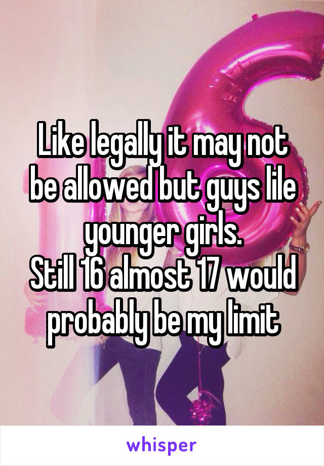 Like legally it may not be allowed but guys lile younger girls.
Still 16 almost 17 would probably be my limit