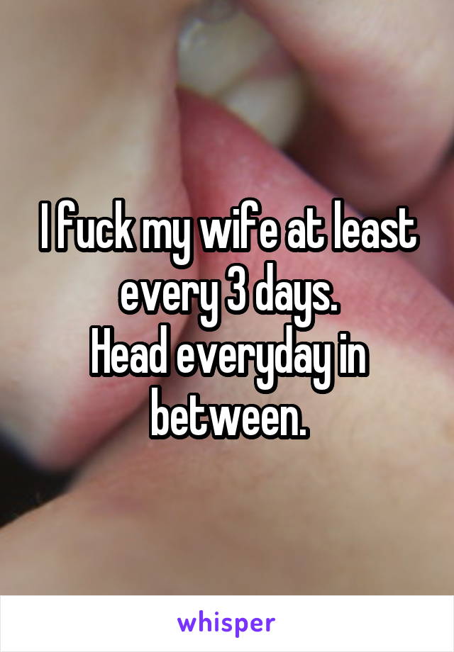 I fuck my wife at least every 3 days.
Head everyday in between.