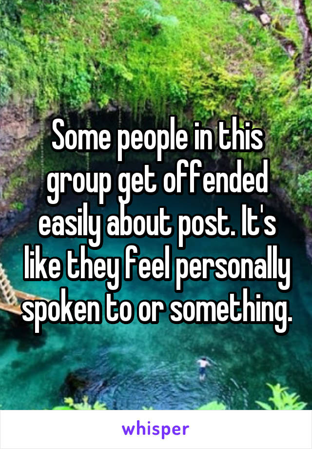 Some people in this group get offended easily about post. It's like they feel personally spoken to or something.