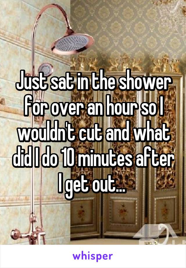 Just sat in the shower for over an hour so I wouldn't cut and what did I do 10 minutes after I get out... 