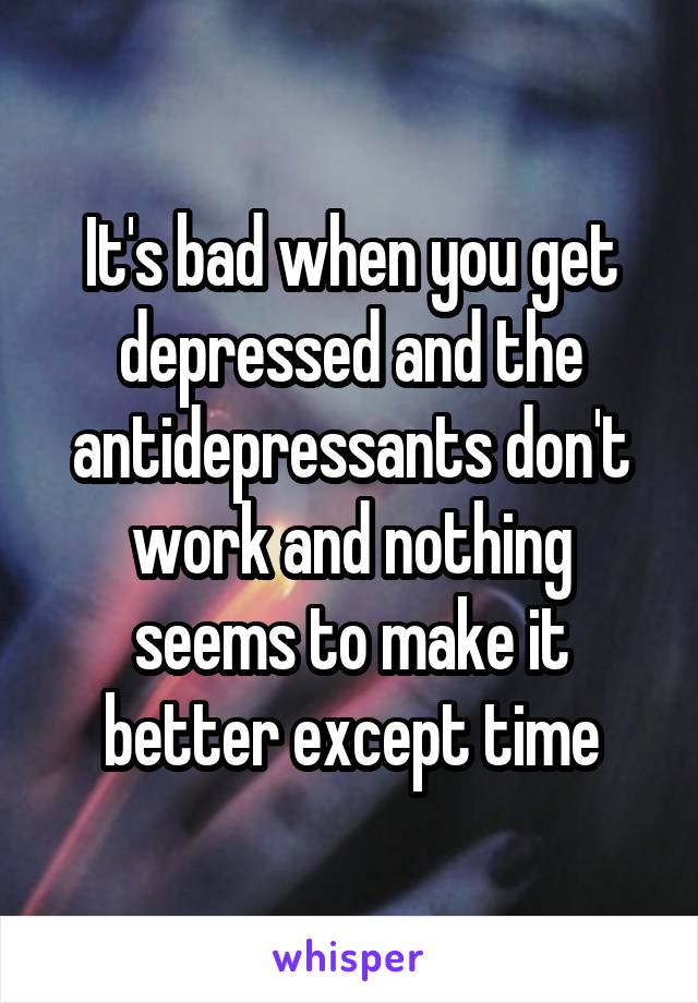 It's bad when you get depressed and the antidepressants don't work and nothing seems to make it better except time