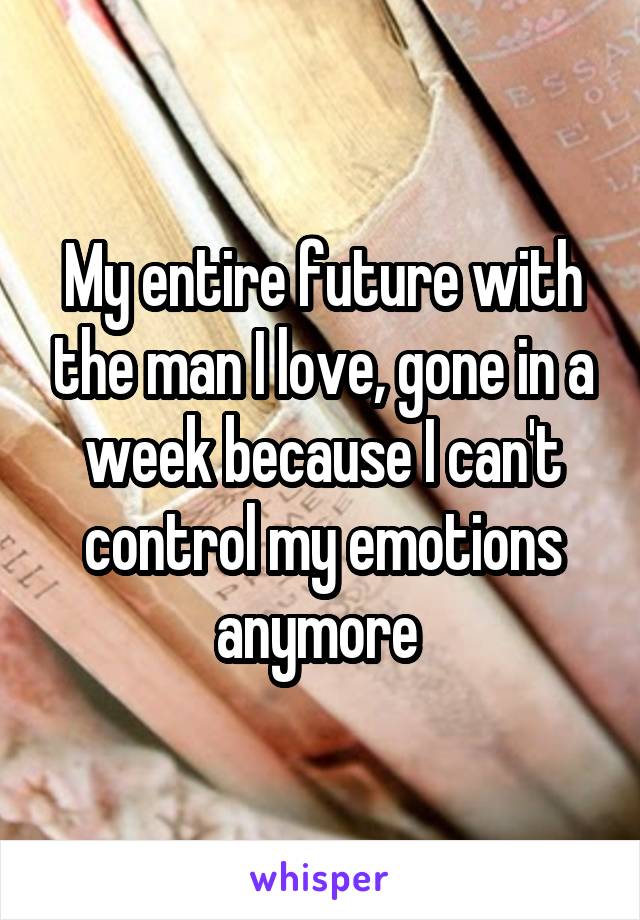 My entire future with the man I love, gone in a week because I can't control my emotions anymore 