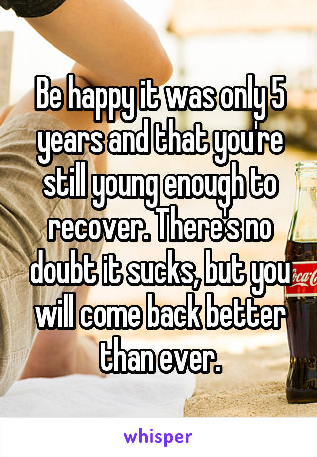 Be happy it was only 5 years and that you're still young enough to recover. There's no doubt it sucks, but you will come back better than ever.