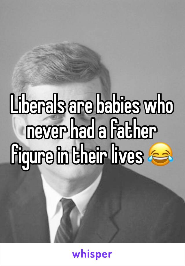 Liberals are babies who never had a father figure in their lives 😂