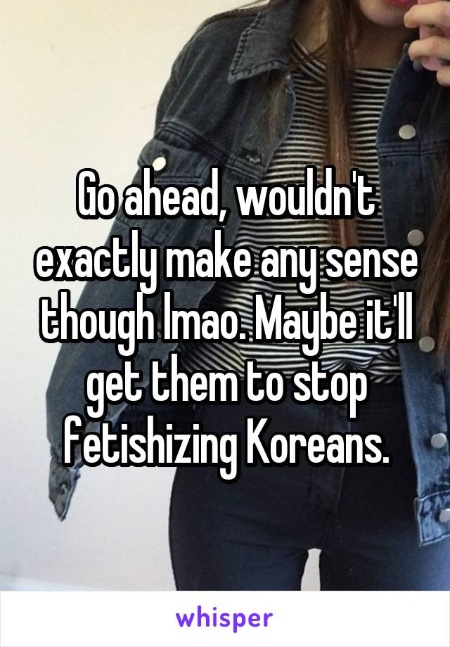 Go ahead, wouldn't exactly make any sense though lmao. Maybe it'll get them to stop fetishizing Koreans.