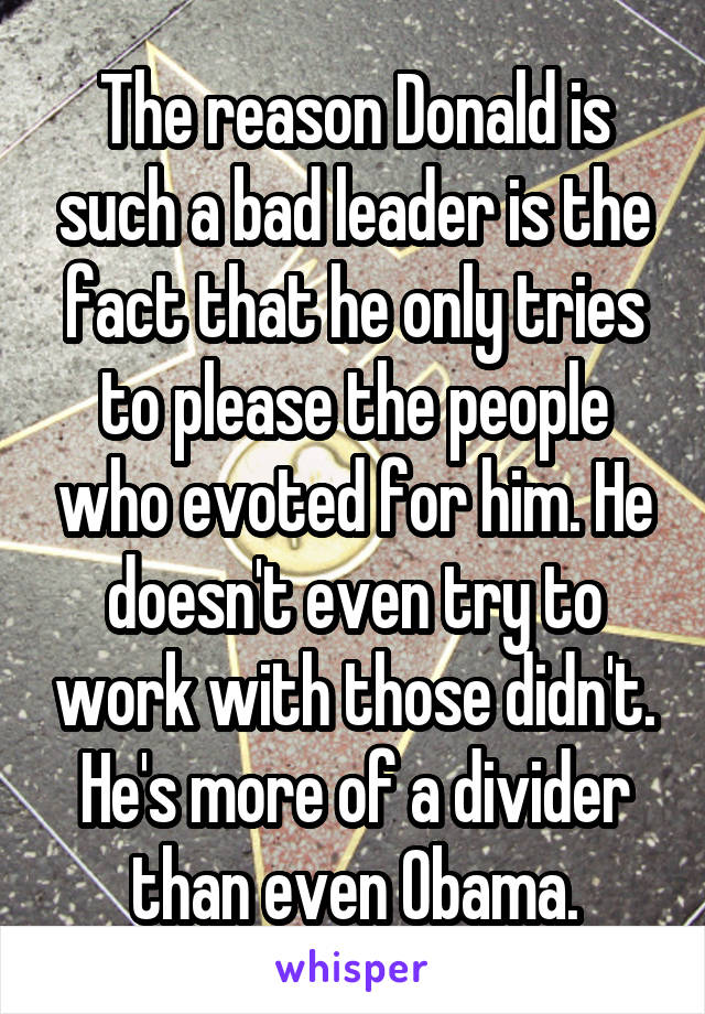 The reason Donald is such a bad leader is the fact that he only tries to please the people who evoted for him. He doesn't even try to work with those didn't. He's more of a divider than even Obama.